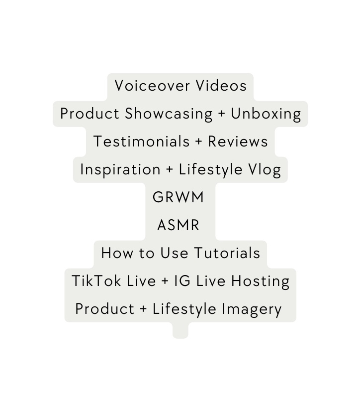 Voiceover Videos Product Showcasing Unboxing Testimonials Reviews Inspiration Lifestyle Vlog GRWM ASMR How to Use Tutorials TikTok Live IG Live Hosting Product Lifestyle Imagery