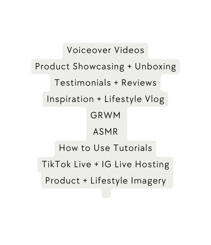 Voiceover Videos Product Showcasing Unboxing Testimonials Reviews Inspiration Lifestyle Vlog GRWM ASMR How to Use Tutorials TikTok Live IG Live Hosting Product Lifestyle Imagery