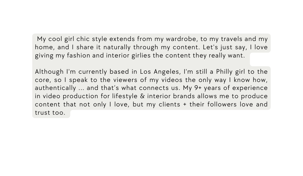 My cool girl chic style extends from my wardrobe to my travels and my home and I share it naturally through my content Let s just say I love giving my fashion and interior girlies the content they really want Although I m currently based in Los Angeles I m still a Philly girl to the core so I speak to the viewers of my videos the only way I know how authentically and that s what connects us My 9 years of experience in video production for lifestyle interior brands allows me to produce content that not only I love but my clients their followers love and trust too